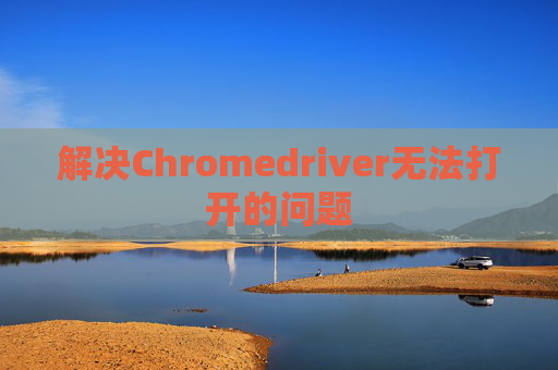 解决Chromedriver无法打开的问题 解决Chromedriver无法打开的问题