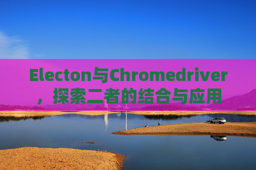 Electon与Chromedriver,探索二者的结合与应用 Electon与Chromedriver,探索二者的结合与应用